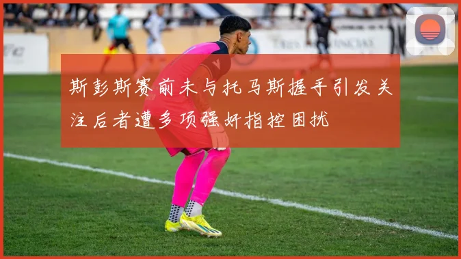 斯彭斯赛前未与托马斯握手引发关注后者遭多项强奸指控困扰