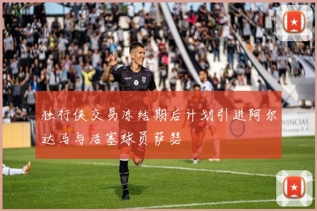 独行侠交易冻结期后计划引进阿尔达马与活塞球员萨瑟