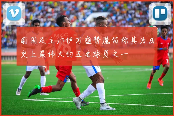 前国足主帅伊万盛赞魔笛称其为历史上最伟大的五名球员之一