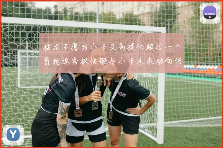 猛龙不愿为小卡交易提供超过一个首轮选秀权快船与小卡未来动向仍不明朗