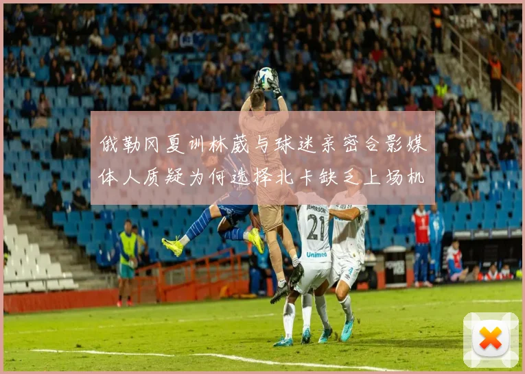 俄勒冈夏训林葳与球迷亲密合影媒体人质疑为何选择北卡缺乏上场机会