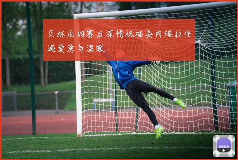 贝林厄姆赛后深情祝福委内瑞拉传递爱意与温暖