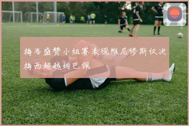 梅洛盛赞小组赛表现维尼修斯仅次梅西超越姆巴佩