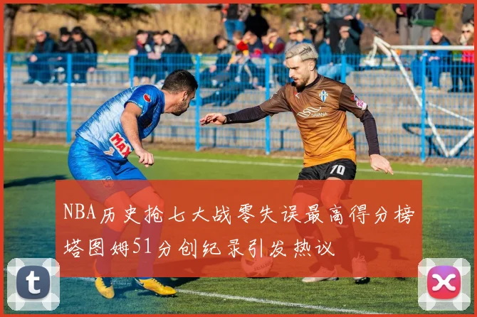 NBA历史抢七大战零失误最高得分榜塔图姆51分创纪录引发热议