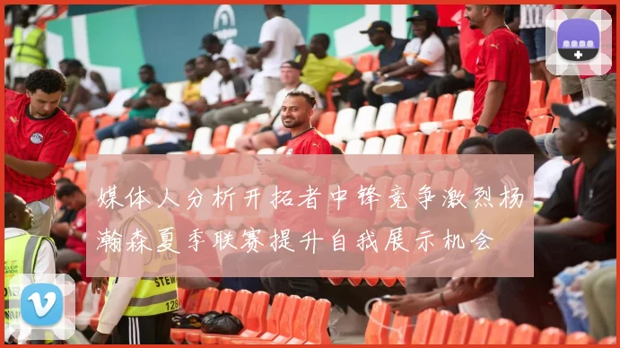 媒体人分析开拓者中锋竞争激烈杨瀚森夏季联赛提升自我展示机会