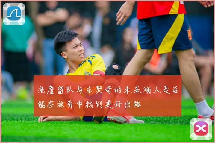 老詹留队与东契奇的未来湖人是否能在放弃中找到更好出路