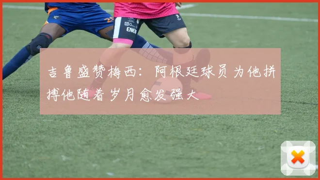 吉鲁盛赞梅西：阿根廷球员为他拼搏他随着岁月愈发强大