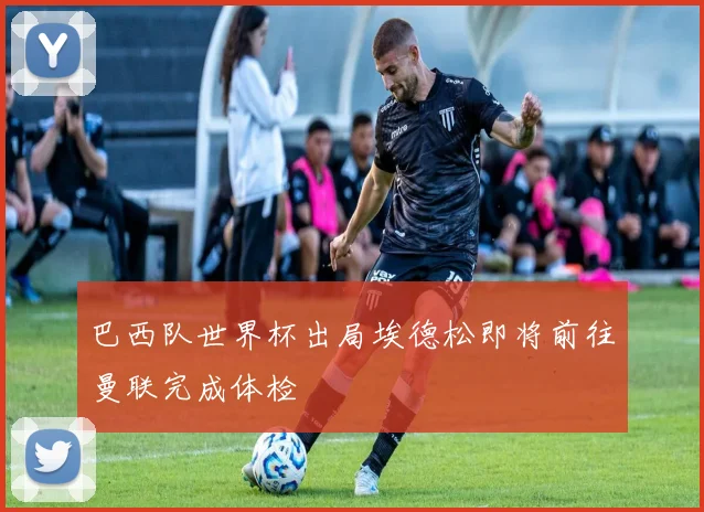 巴西队世界杯出局埃德松即将前往曼联完成体检