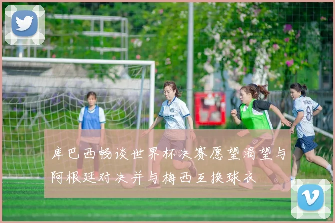 库巴西畅谈世界杯决赛愿望渴望与阿根廷对决并与梅西互换球衣